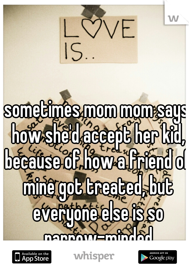sometimes mom mom says how she'd accept her kid, because of how a friend of mine got treated, but everyone else is so narrow-minded