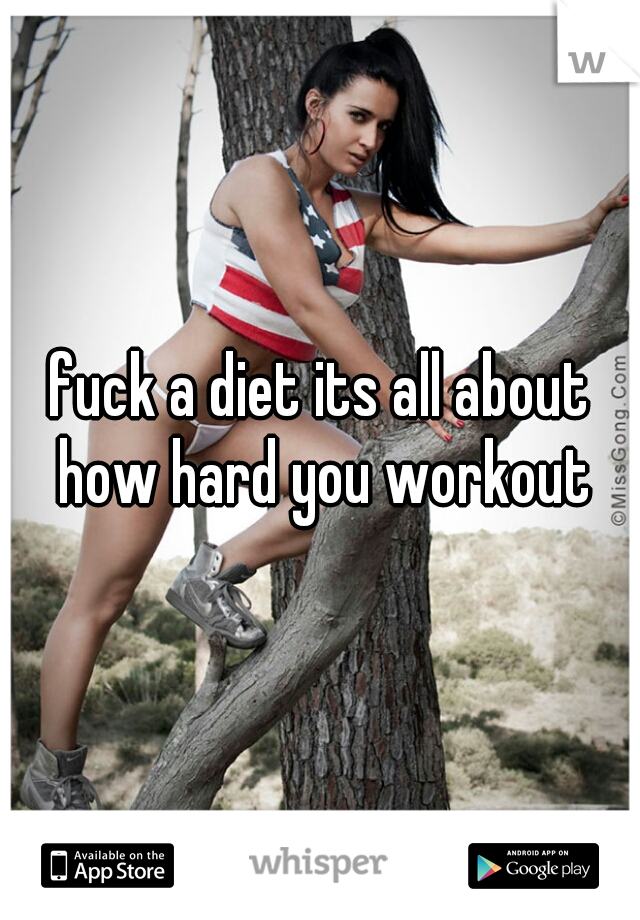 fuck a diet its all about how hard you workout