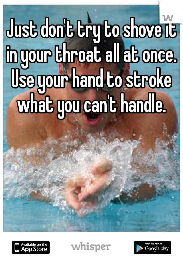Just don't try to shove it in your throat all at once. Use your hand to stroke what you can't handle. 
