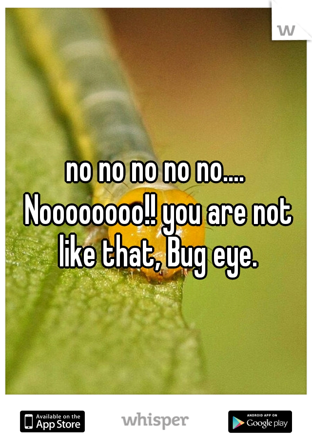 no no no no no.... Noooooooo!! you are not like that, Bug eye.