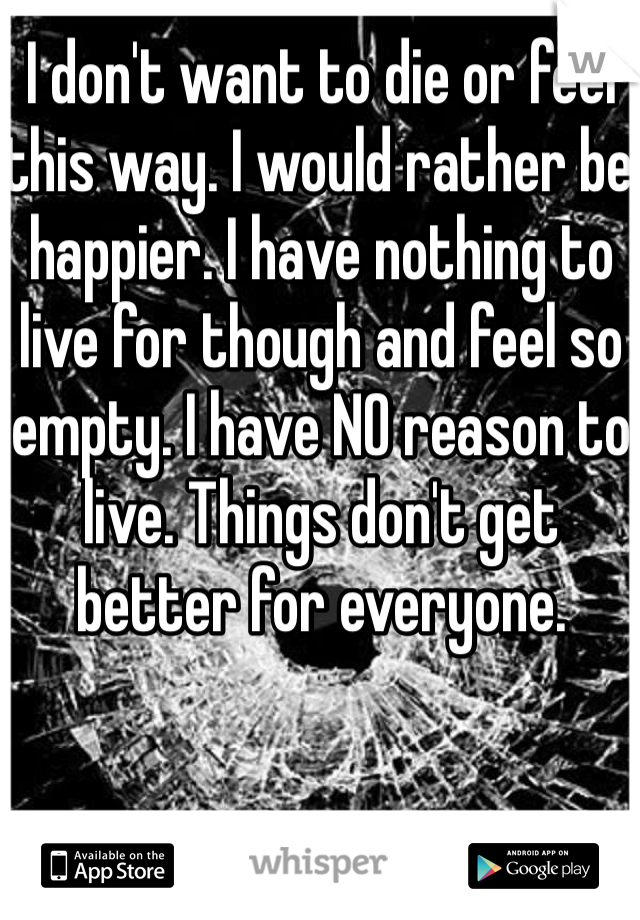 I don't want to die or feel this way. I would rather be happier. I have nothing to live for though and feel so empty. I have NO reason to live. Things don't get better for everyone. 