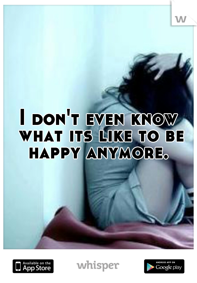 I don't even know what its like to be happy anymore. 