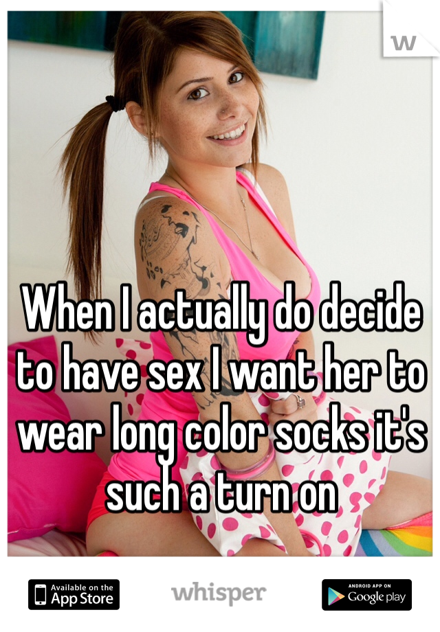 When I actually do decide to have sex I want her to wear long color socks it's such a turn on
