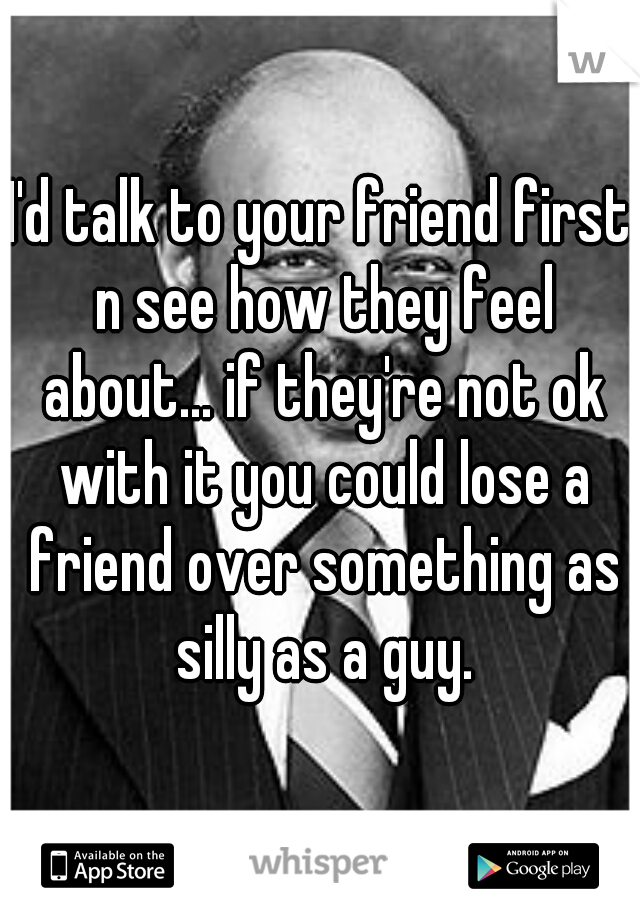 I'd talk to your friend first n see how they feel about... if they're not ok with it you could lose a friend over something as silly as a guy.