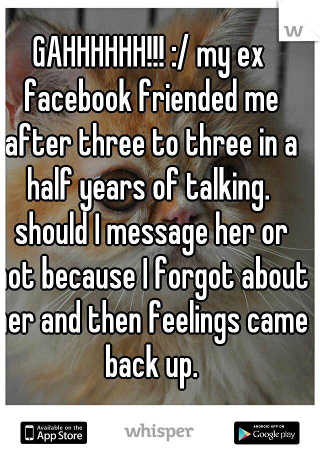 GAHHHHHH!!! :/ my ex facebook friended me after three to three in a half years of talking.  should I message her or not because I forgot about her and then feelings came back up.