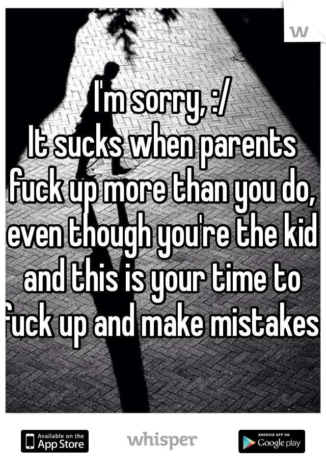 I'm sorry, :/
It sucks when parents fuck up more than you do, even though you're the kid and this is your time to fuck up and make mistakes.