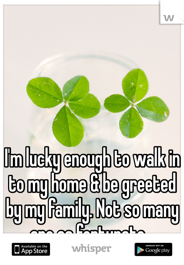 I'm lucky enough to walk in to my home & be greeted by my family. Not so many are as fortunate...