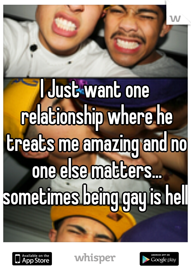 I Just want one relationship where he treats me amazing and no one else matters... sometimes being gay is hell..
