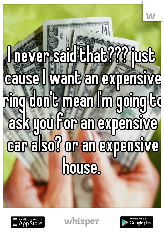 I never said that??? just cause I want an expensive ring don't mean I'm going to ask you for an expensive car also? or an expensive house. 