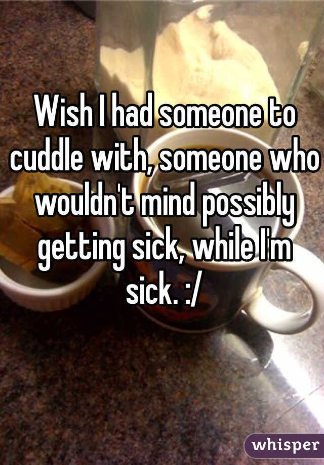 Wish I had someone to cuddle with, someone who wouldn't mind possibly getting sick, while I'm sick. :/