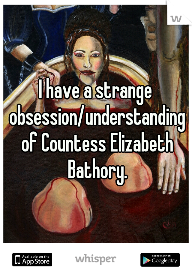I have a strange obsession/understanding of Countess Elizabeth Bathory.