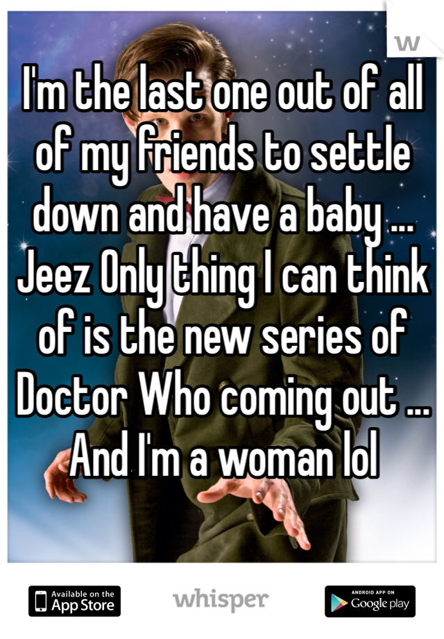I'm the last one out of all of my friends to settle down and have a baby ... Jeez Only thing I can think of is the new series of Doctor Who coming out ... And I'm a woman lol 