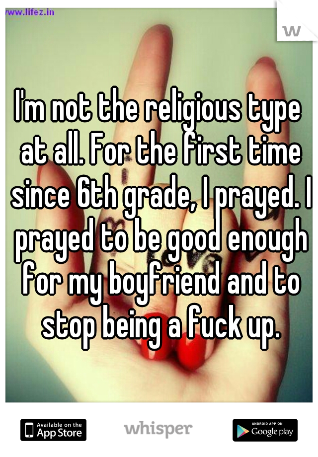 I'm not the religious type at all. For the first time since 6th grade, I prayed. I prayed to be good enough for my boyfriend and to stop being a fuck up.