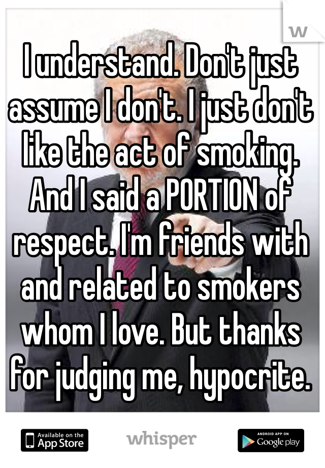 I understand. Don't just assume I don't. I just don't like the act of smoking. And I said a PORTION of respect. I'm friends with and related to smokers whom I love. But thanks for judging me, hypocrite. 
