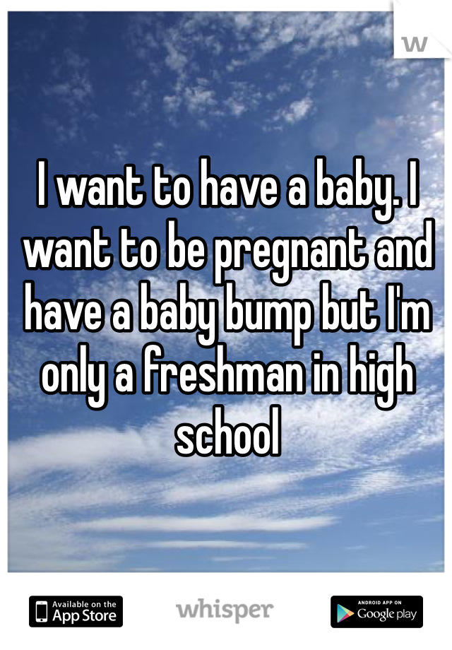 I want to have a baby. I want to be pregnant and have a baby bump but I'm only a freshman in high school 
