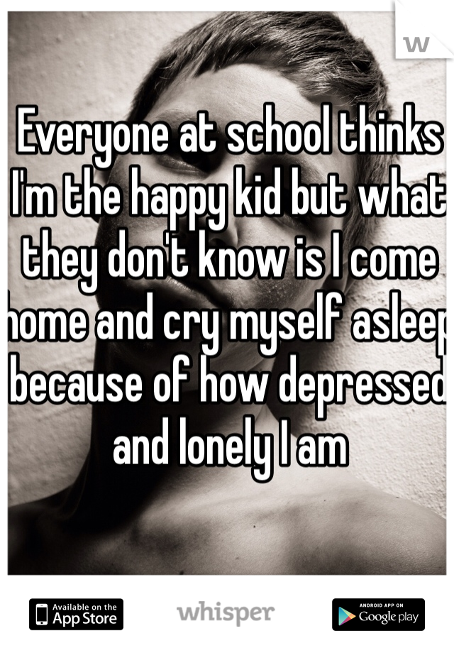 Everyone at school thinks I'm the happy kid but what they don't know is I come home and cry myself asleep because of how depressed and lonely I am