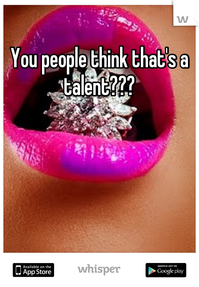 You people think that's a talent???