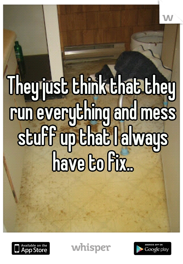 They just think that they run everything and mess stuff up that I always have to fix..