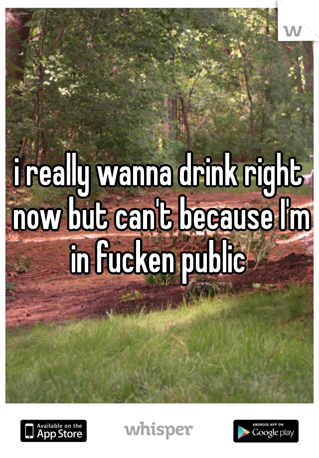 i really wanna drink right now but can't because I'm in fucken public 