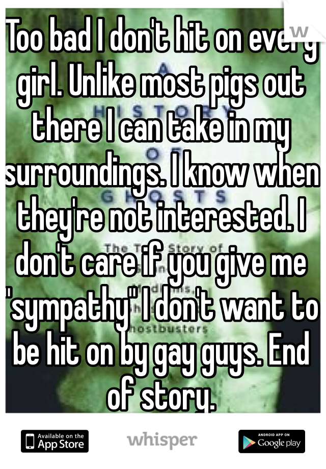 Too bad I don't hit on every girl. Unlike most pigs out there I can take in my surroundings. I know when they're not interested. I don't care if you give me "sympathy" I don't want to be hit on by gay guys. End of story. 