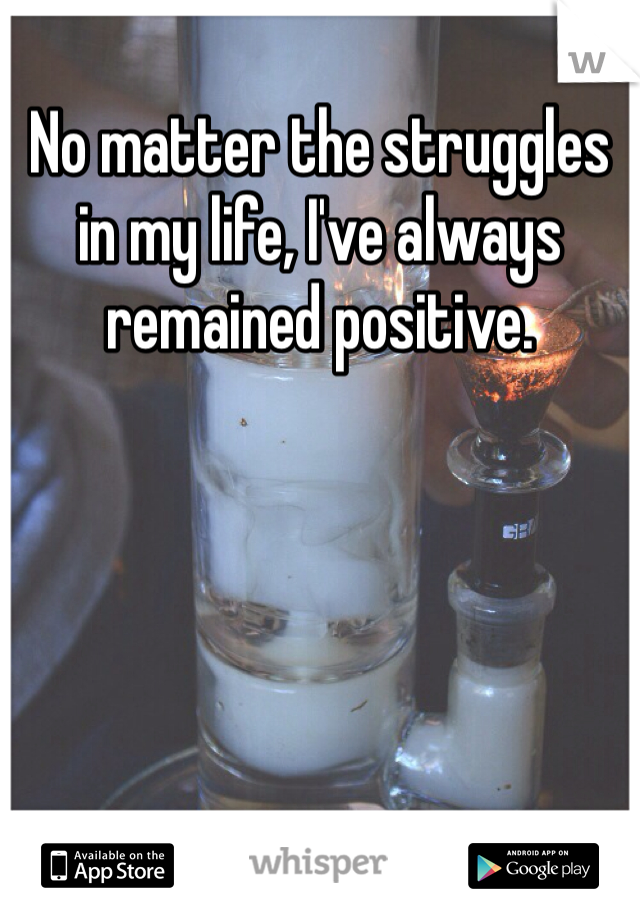 No matter the struggles in my life, I've always remained positive. 