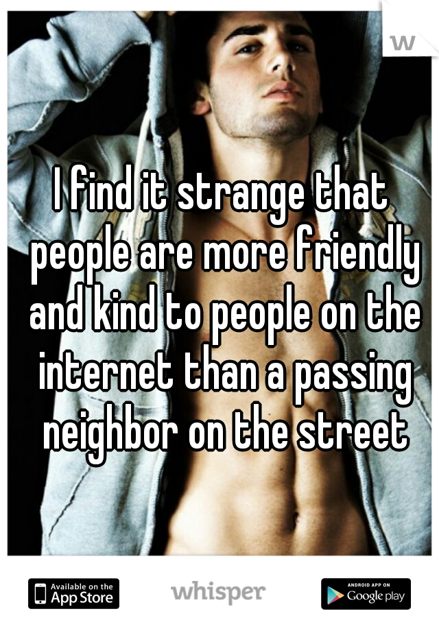 I find it strange that people are more friendly and kind to people on the internet than a passing neighbor on the street