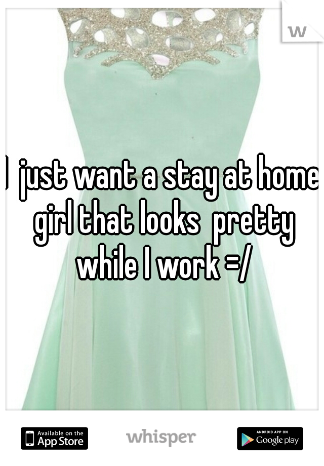I  just want a stay at home girl that looks  pretty while I work =/
