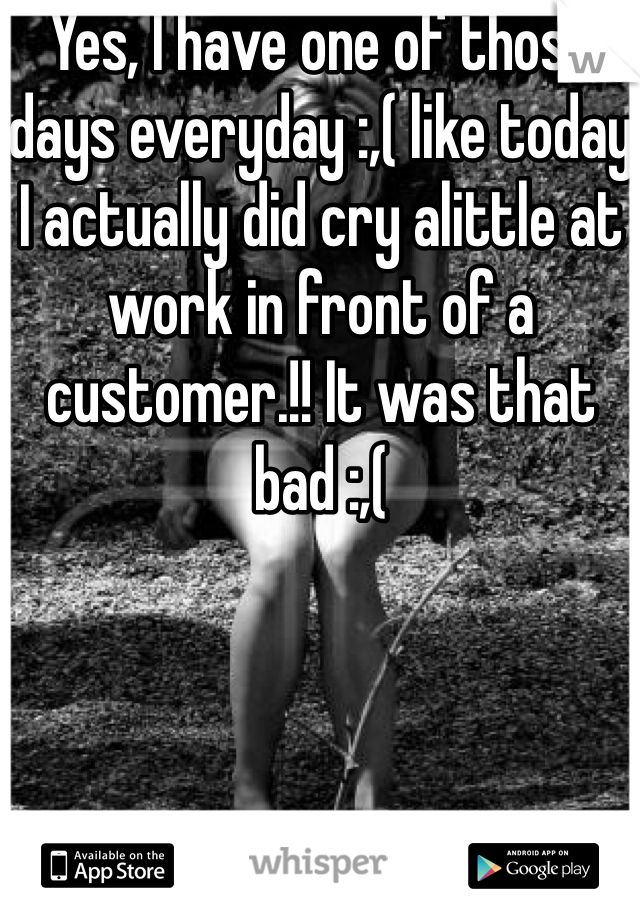 Yes, I have one of those days everyday :,( like today I actually did cry alittle at work in front of a customer.!! It was that bad :,(