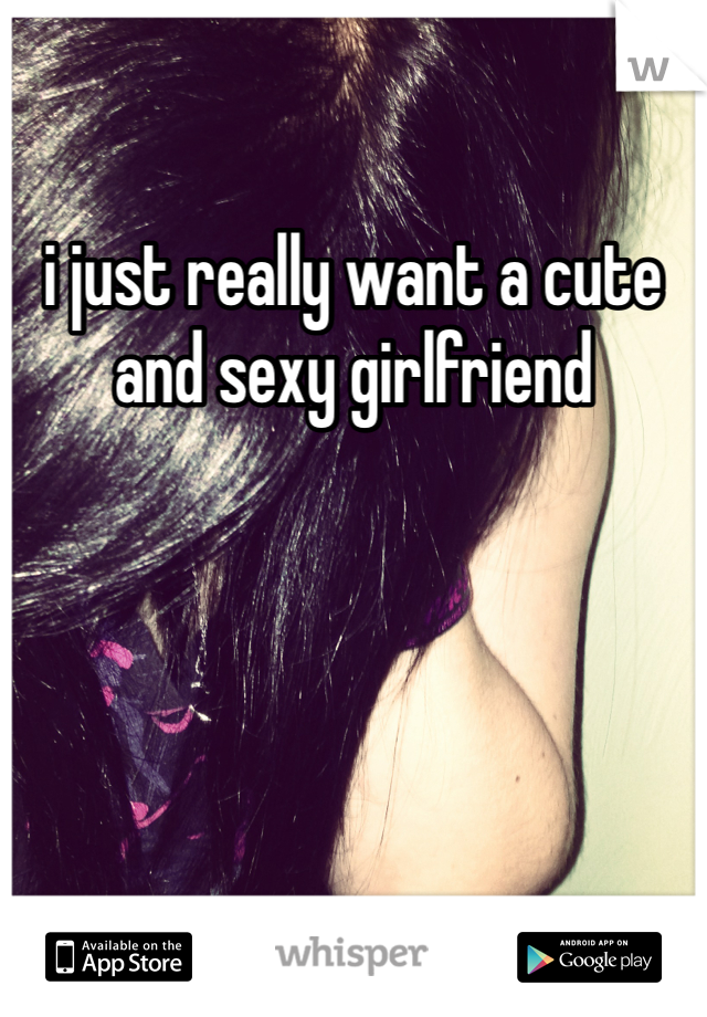 i just really want a cute and sexy girlfriend
