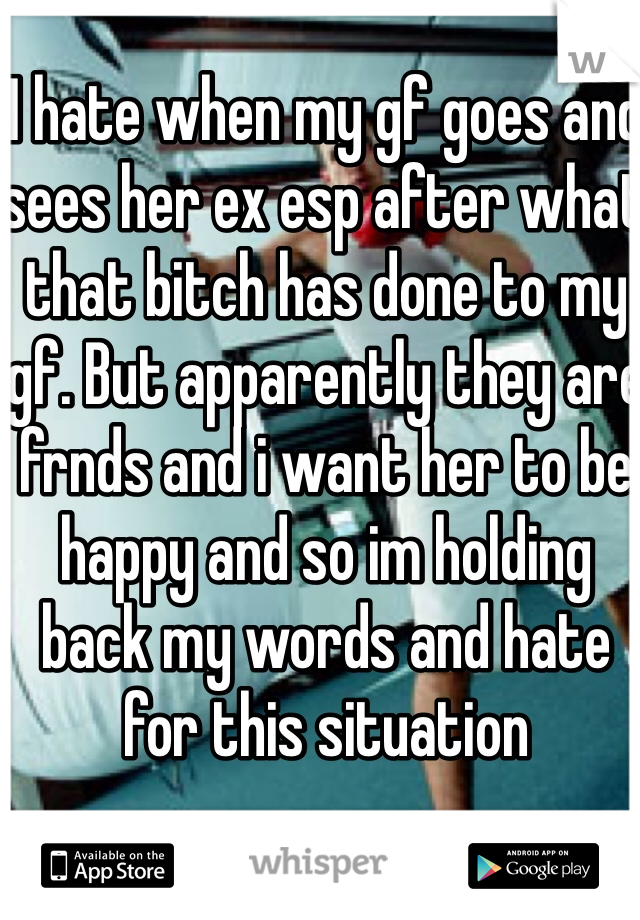I hate when my gf goes and sees her ex esp after what that bitch has done to my gf. But apparently they are frnds and i want her to be happy and so im holding back my words and hate for this situation