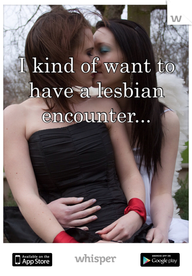 I kind of want to have a lesbian encounter...