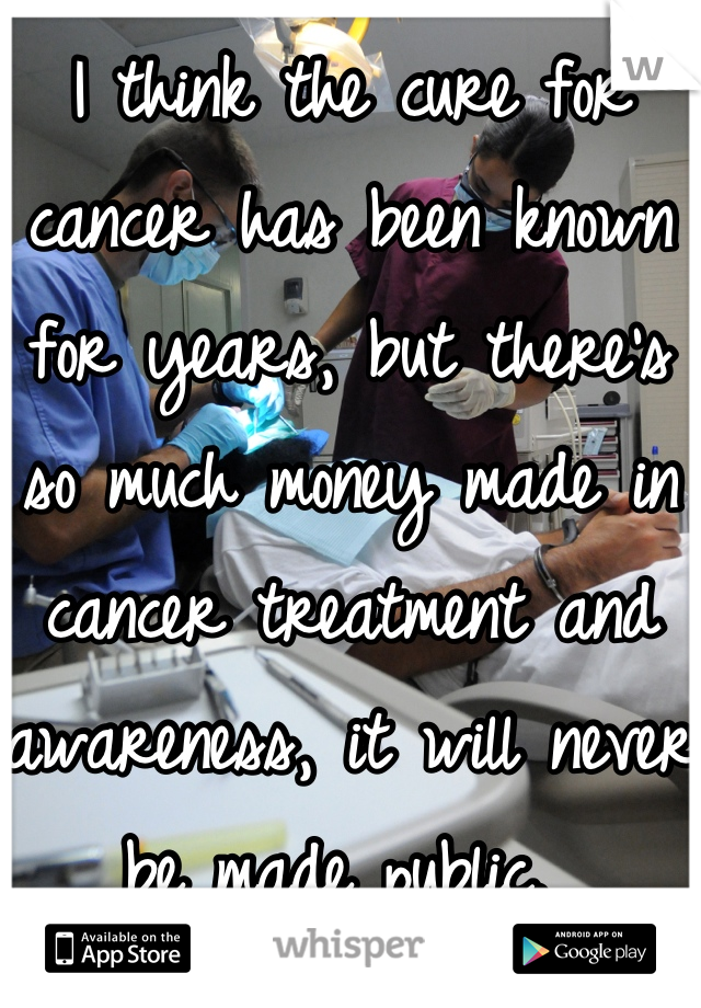 I think the cure for cancer has been known for years, but there's so much money made in cancer treatment and awareness, it will never be made public. 