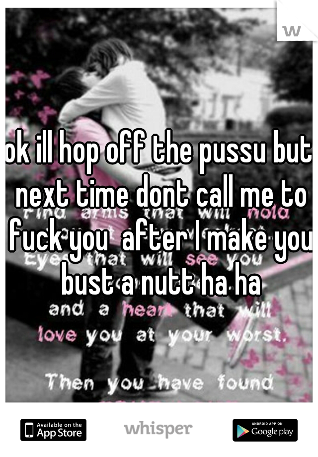 ok ill hop off the pussu but next time dont call me to fuck you  after I make you bust a nutt ha ha