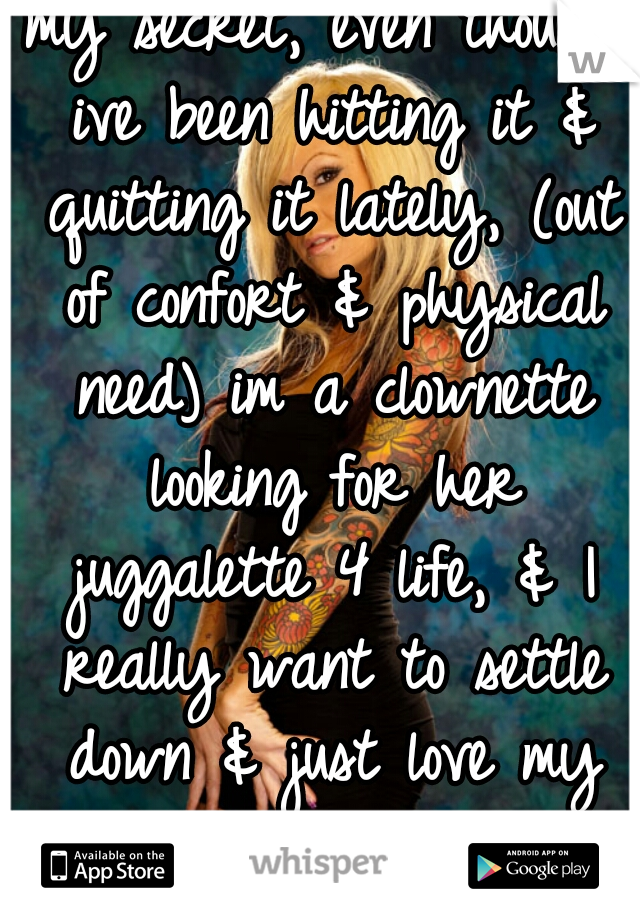 my secret, even though ive been hitting it & quitting it lately, (out of confort & physical need) im a clownette looking for her juggalette 4 life, & I really want to settle down & just love my girl. 
