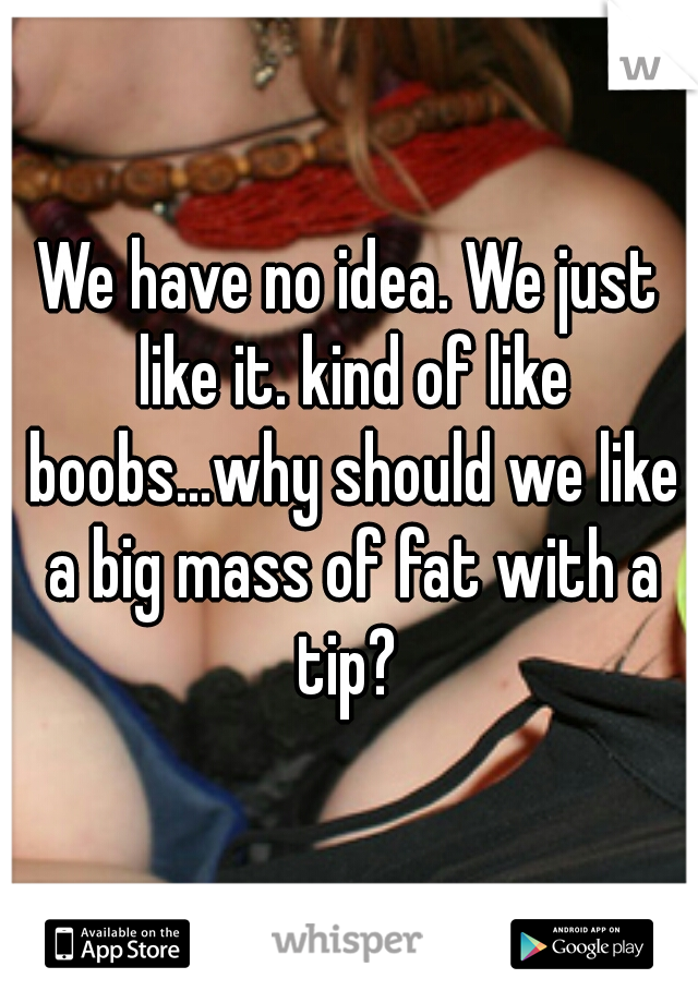 We have no idea. We just like it. kind of like boobs...why should we like a big mass of fat with a tip? 