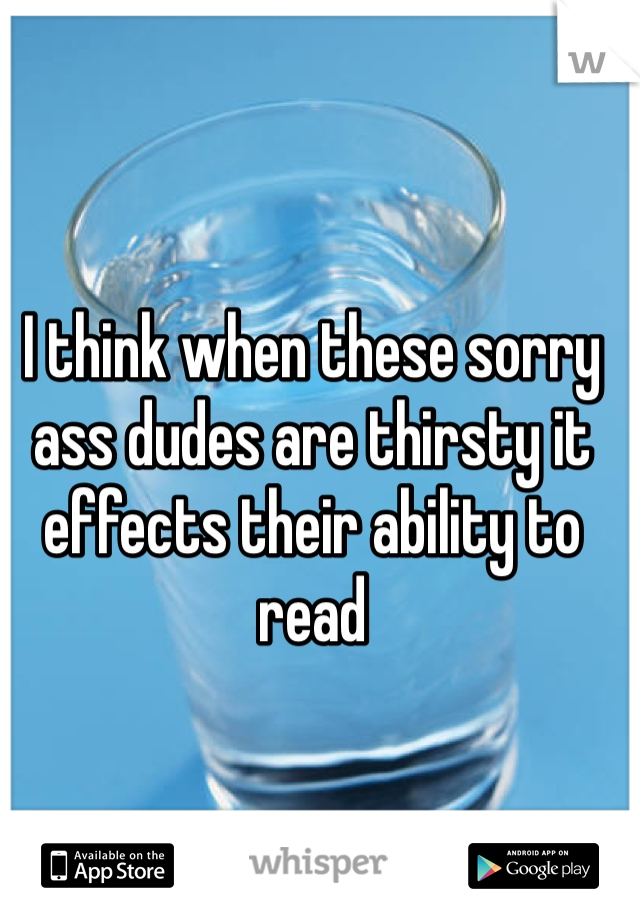 I think when these sorry ass dudes are thirsty it effects their ability to read 