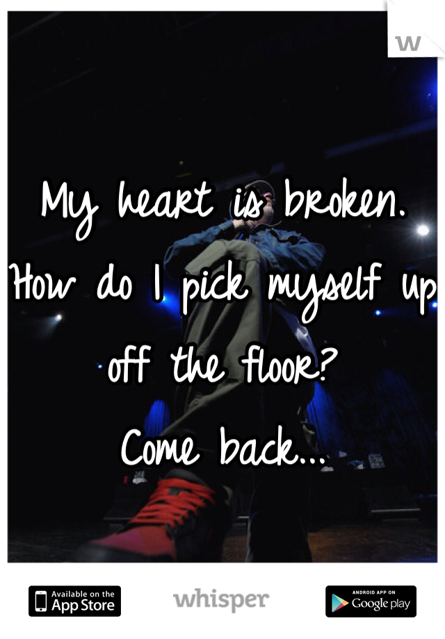 
My heart is broken. 
How do I pick myself up off the floor?
Come back...