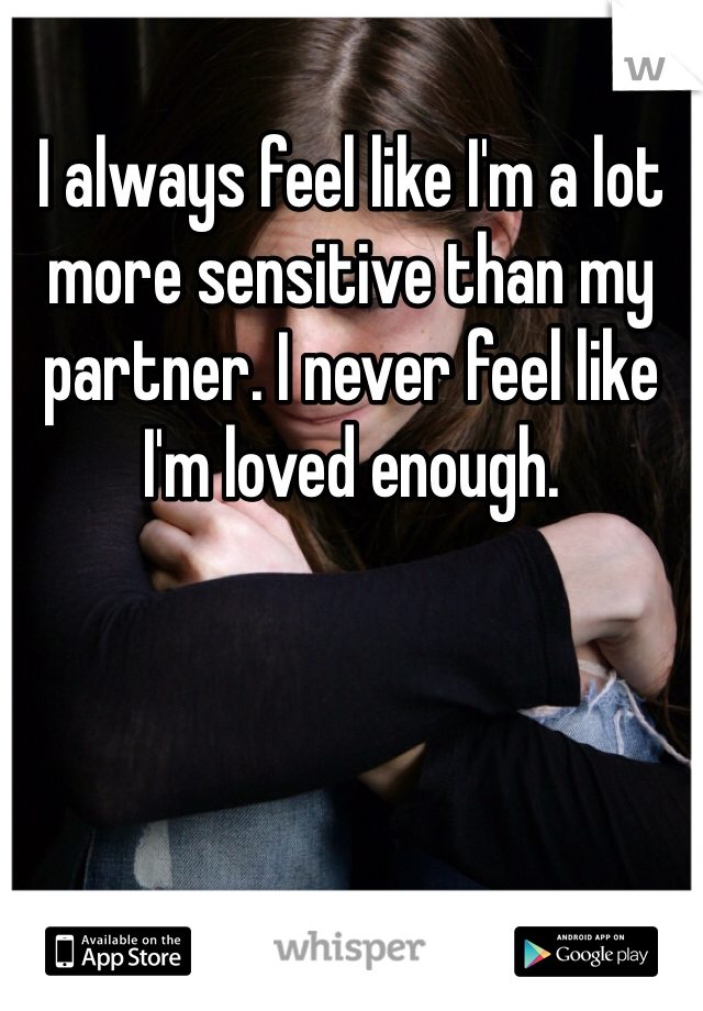 I always feel like I'm a lot more sensitive than my partner. I never feel like I'm loved enough.