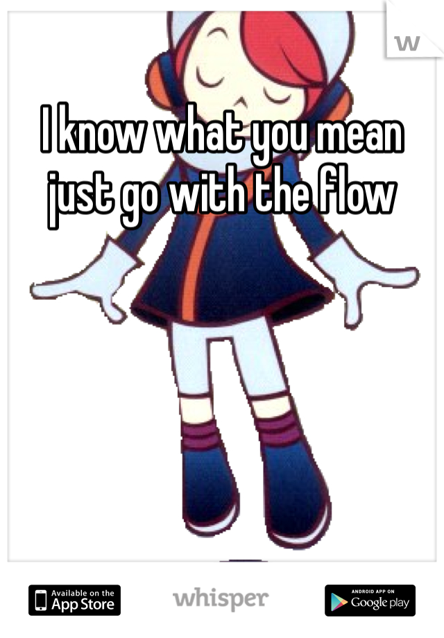 I know what you mean just go with the flow 