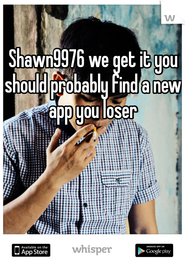Shawn9976 we get it you should probably find a new app you loser