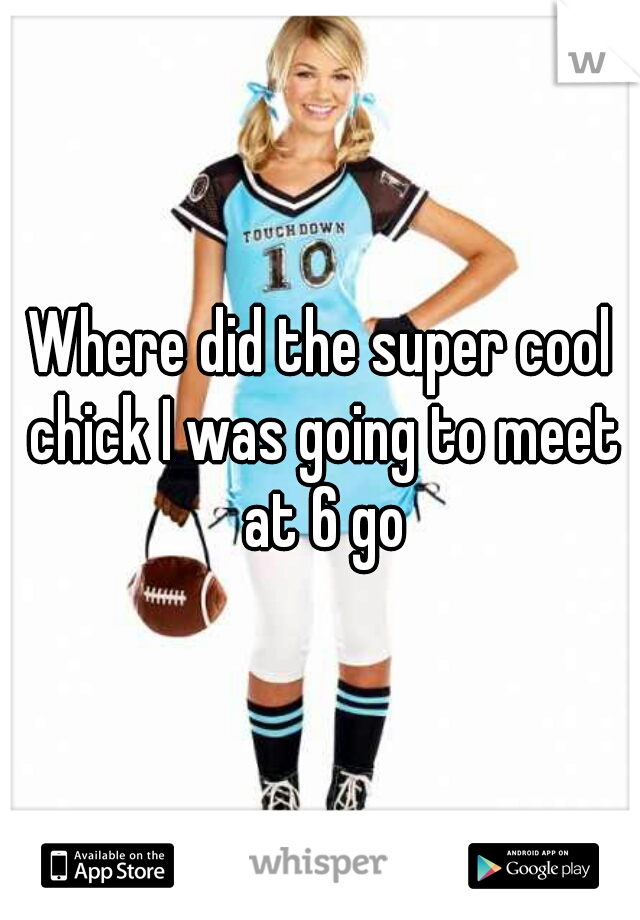 Where did the super cool chick I was going to meet at 6 go