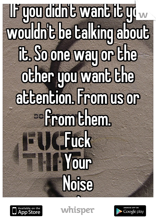 If you didn't want it you wouldn't be talking about it. So one way or the other you want the attention. From us or from them. 
Fuck
Your
Noise
:)