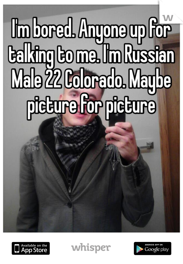 I'm bored. Anyone up for talking to me. I'm Russian Male 22 Colorado. Maybe picture for picture