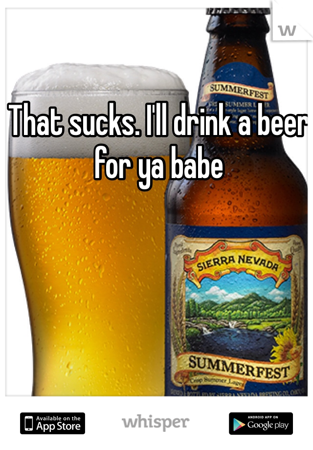 That sucks. I'll drink a beer for ya babe