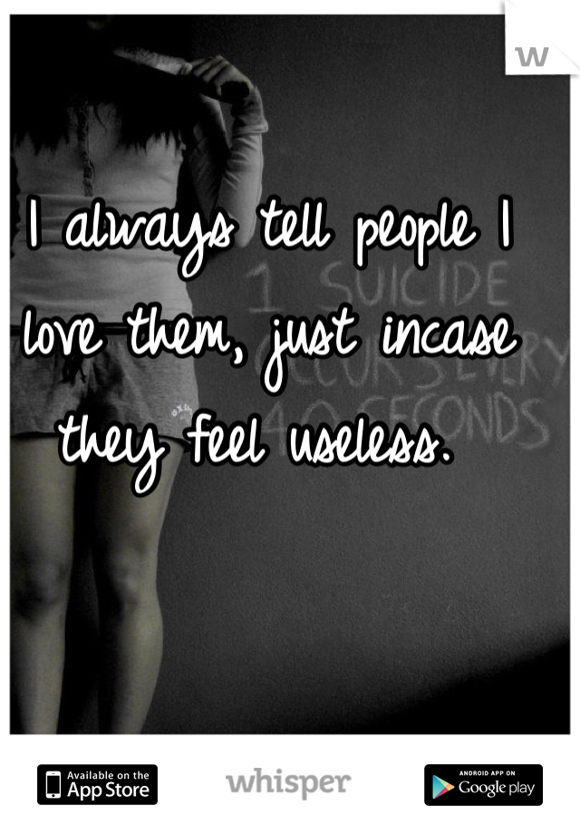 I always tell people I love them, just incase they feel useless. 