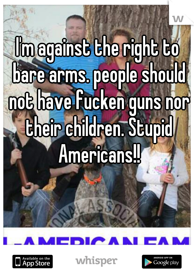 I'm against the right to bare arms. people should not have fucken guns nor their children. Stupid Americans!!