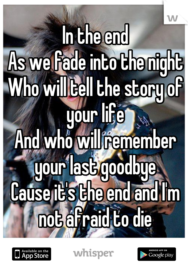 In the end
As we fade into the night
Who will tell the story of your life
And who will remember your last goodbye
Cause it's the end and I'm not afraid to die