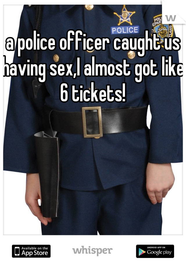 a police officer caught us having sex,I almost got like 6 tickets!