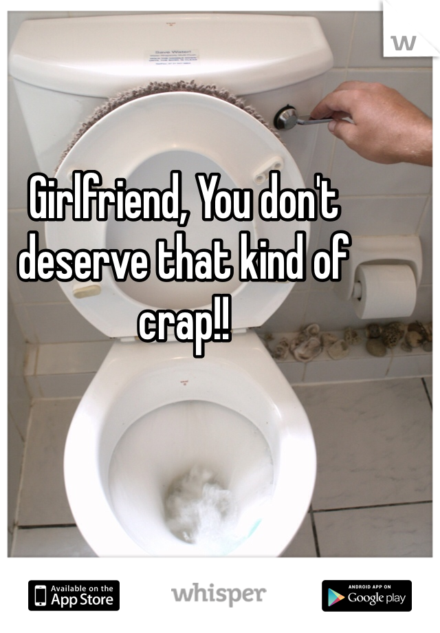Girlfriend, You don't deserve that kind of crap!! 