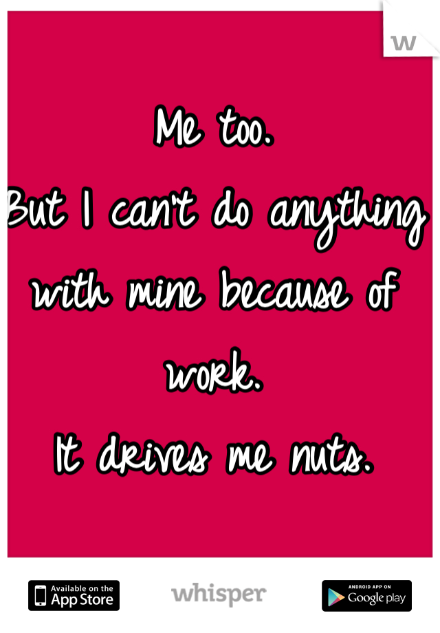 Me too. 
But I can't do anything with mine because of work. 
It drives me nuts. 
